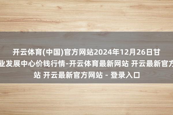 开云体育(中国)官方网站2024年12月26日甘肃武山县蔬菜产业发展中心价钱行情-开云体育最新网站 开云最新官方网站 - 登录入口