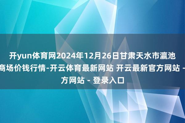 开yun体育网2024年12月26日甘肃天水市瀛池果菜批发商场价钱行情-开云体育最新网站 开云最新官方网站 - 登录入口
