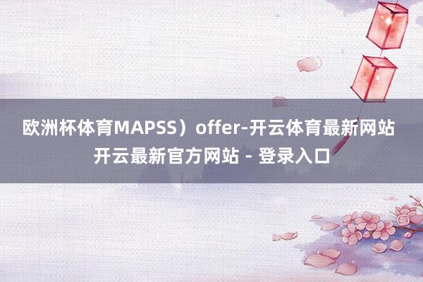 欧洲杯体育MAPSS）offer-开云体育最新网站 开云最新官方网站 - 登录入口