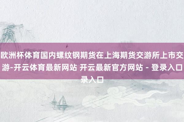 欧洲杯体育国内螺纹钢期货在上海期货交游所上市交游-开云体育最新网站 开云最新官方网站 - 登录入口