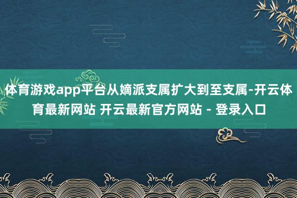 体育游戏app平台从嫡派支属扩大到至支属-开云体育最新网站 开云最新官方网站 - 登录入口