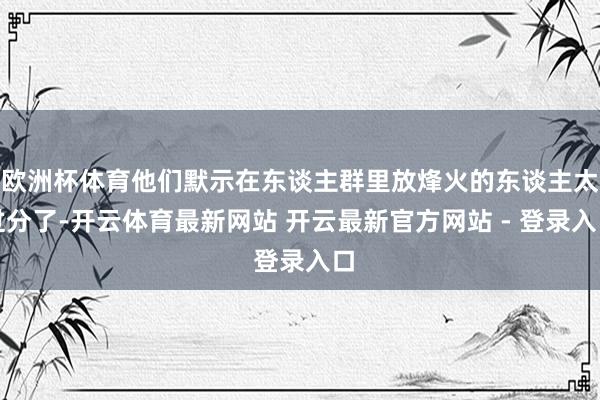 欧洲杯体育他们默示在东谈主群里放烽火的东谈主太过分了-开云体育最新网站 开云最新官方网站 - 登录入口
