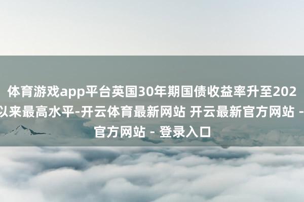 体育游戏app平台英国30年期国债收益率升至2023年10月以来最高水平-开云体育最新网站 开云最新官方网站 - 登录入口