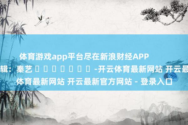 体育游戏app平台尽在新浪财经APP            						背负剪辑：秦艺 							-开云体育最新网站 开云最新官方网站 - 登录入口