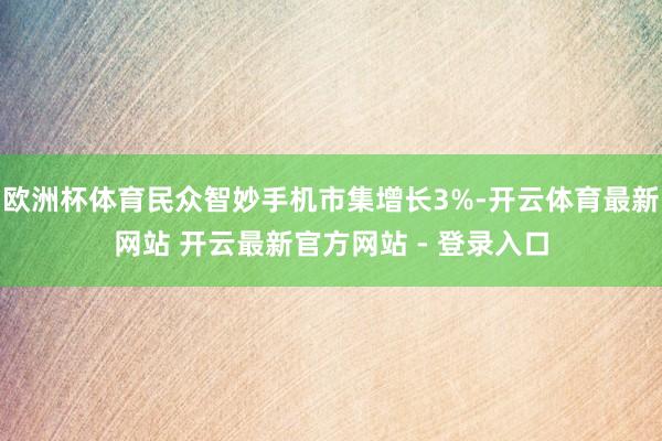 欧洲杯体育民众智妙手机市集增长3%-开云体育最新网站 开云最新官方网站 - 登录入口