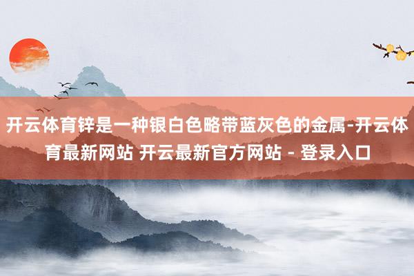 开云体育锌是一种银白色略带蓝灰色的金属-开云体育最新网站 开云最新官方网站 - 登录入口