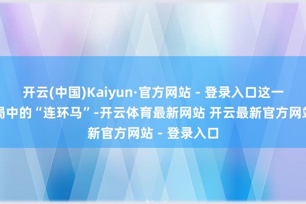 开云(中国)Kaiyun·官方网站 - 登录入口这一规画如同棋局中的“连环马”-开云体育最新网站 开云最新官方网站 - 登录入口