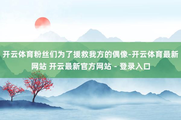 开云体育粉丝们为了援救我方的偶像-开云体育最新网站 开云最新官方网站 - 登录入口