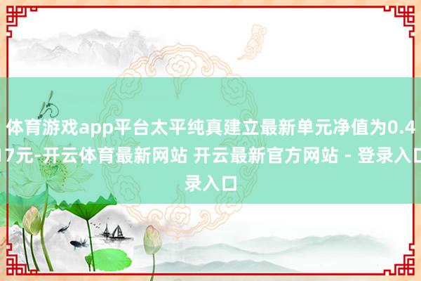 体育游戏app平台太平纯真建立最新单元净值为0.417元-开云体育最新网站 开云最新官方网站 - 登录入口
