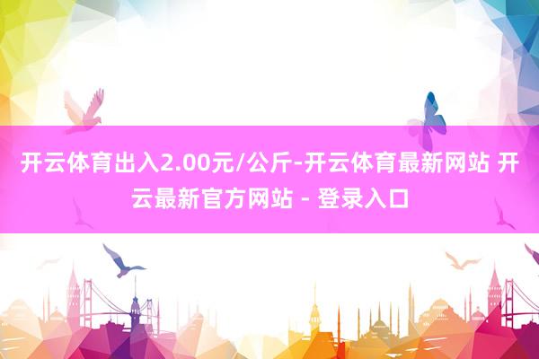 开云体育出入2.00元/公斤-开云体育最新网站 开云最新官方网站 - 登录入口