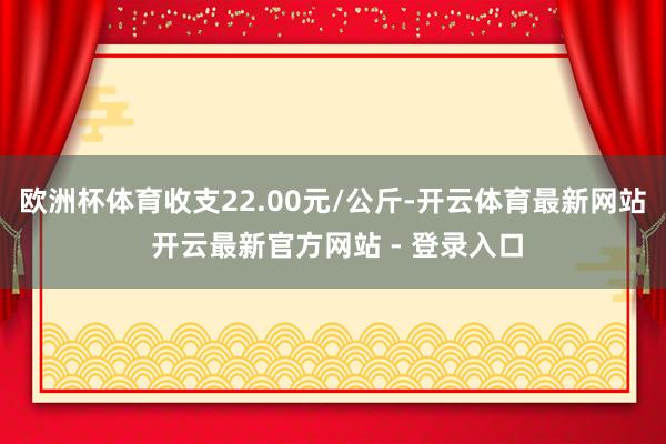 欧洲杯体育收支22.00元/公斤-开云体育最新网站 开云最新官方网站 - 登录入口