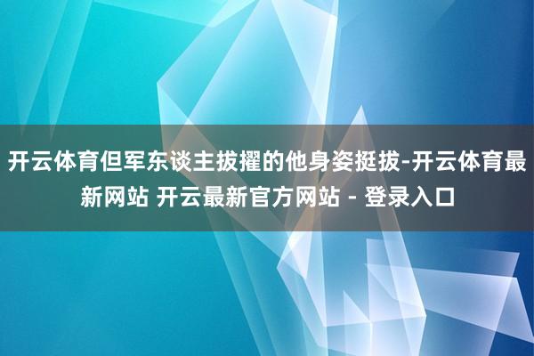 开云体育但军东谈主拔擢的他身姿挺拔-开云体育最新网站 开云最新官方网站 - 登录入口