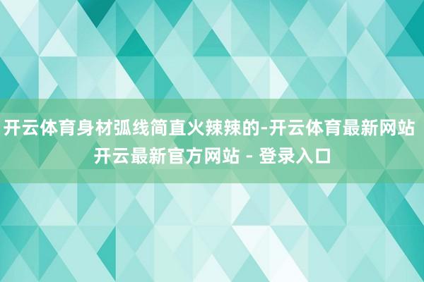 开云体育身材弧线简直火辣辣的-开云体育最新网站 开云最新官方网站 - 登录入口