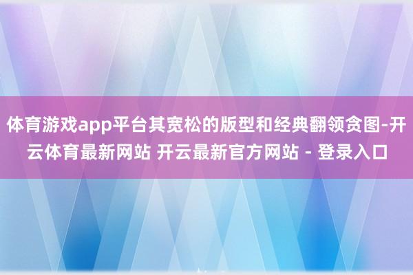 体育游戏app平台其宽松的版型和经典翻领贪图-开云体育最新网站 开云最新官方网站 - 登录入口