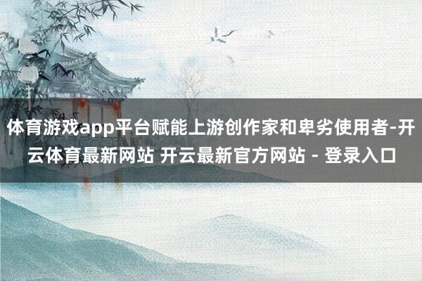 体育游戏app平台赋能上游创作家和卑劣使用者-开云体育最新网站 开云最新官方网站 - 登录入口
