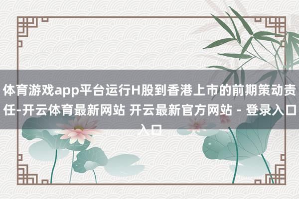 体育游戏app平台运行H股到香港上市的前期策动责任-开云体育最新网站 开云最新官方网站 - 登录入口