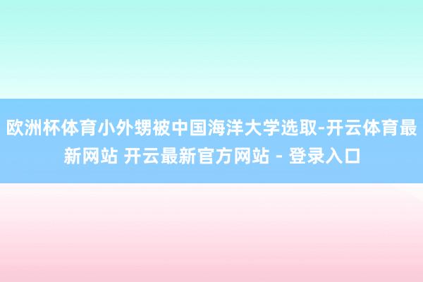 欧洲杯体育小外甥被中国海洋大学选取-开云体育最新网站 开云最新官方网站 - 登录入口