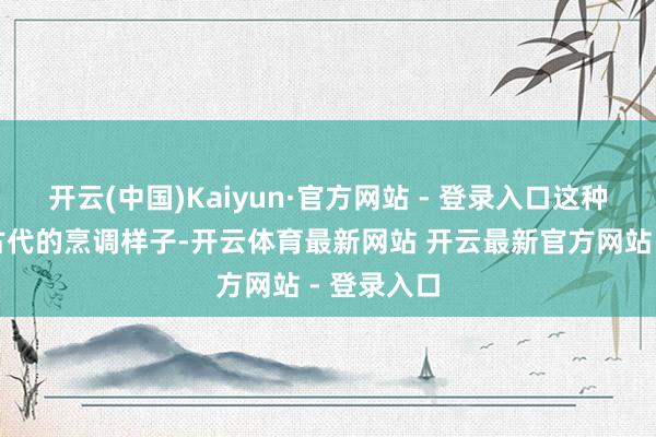 开云(中国)Kaiyun·官方网站 - 登录入口这种源自中国古代的烹调样子-开云体育最新网站 开云最新官方网站 - 登录入口