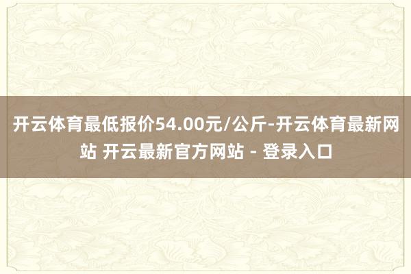 开云体育最低报价54.00元/公斤-开云体育最新网站 开云最新官方网站 - 登录入口