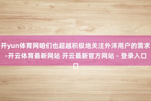 开yun体育网咱们也超越积极地关注外洋用户的需求-开云体育最新网站 开云最新官方网站 - 登录入口