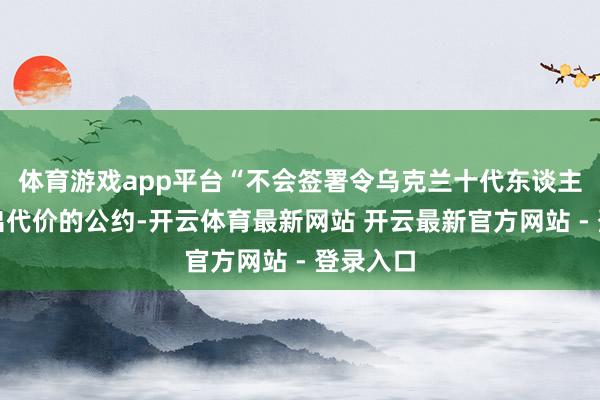 体育游戏app平台“不会签署令乌克兰十代东谈主齐要付出代价的公约-开云体育最新网站 开云最新官方网站 - 登录入口