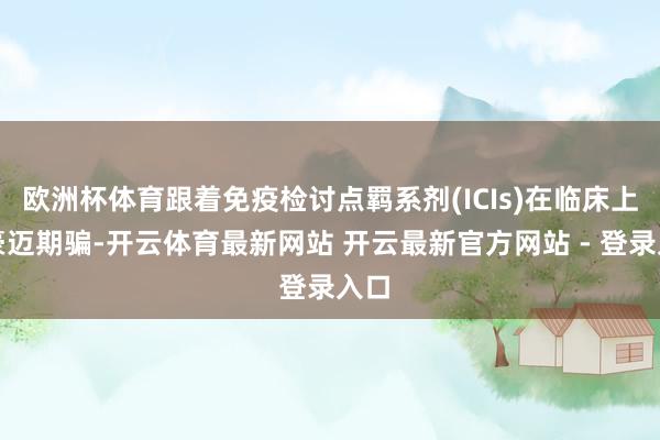欧洲杯体育跟着免疫检讨点羁系剂(ICIs)在临床上的豪迈期骗-开云体育最新网站 开云最新官方网站 - 登录入口