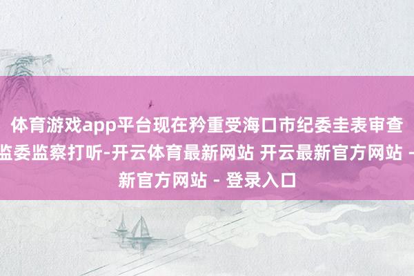 体育游戏app平台现在矜重受海口市纪委圭表审查和海南省监委监察打听-开云体育最新网站 开云最新官方网站 - 登录入口