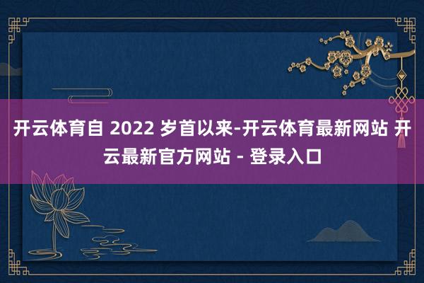 开云体育自 2022 岁首以来-开云体育最新网站 开云最新官方网站 - 登录入口