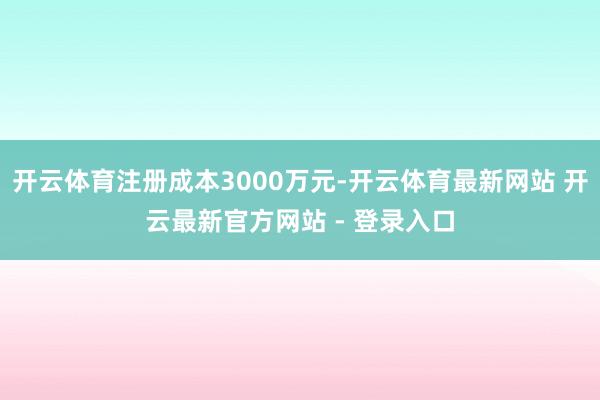 开云体育注册成本3000万元-开云体育最新网站 开云最新官方网站 - 登录入口