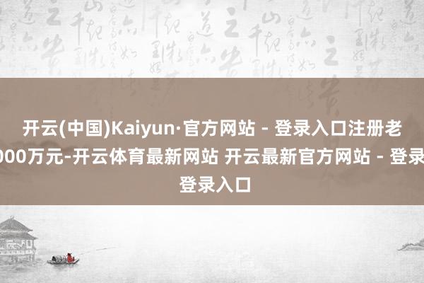 开云(中国)Kaiyun·官方网站 - 登录入口注册老本5000万元-开云体育最新网站 开云最新官方网站 - 登录入口