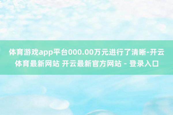 体育游戏app平台000.00万元进行了清晰-开云体育最新网站 开云最新官方网站 - 登录入口