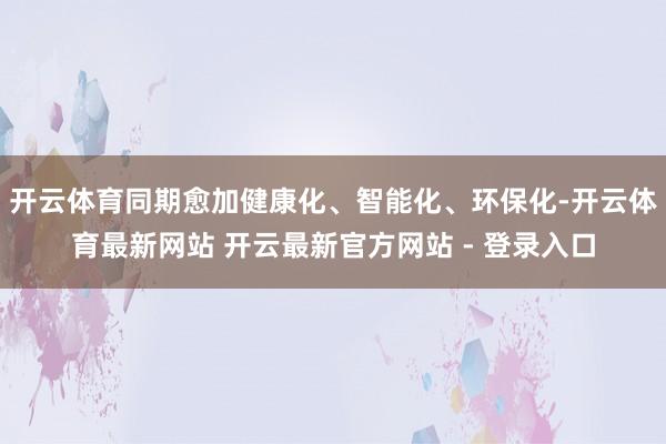 开云体育同期愈加健康化、智能化、环保化-开云体育最新网站 开云最新官方网站 - 登录入口