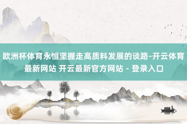 欧洲杯体育永恒坚握走高质料发展的谈路-开云体育最新网站 开云最新官方网站 - 登录入口