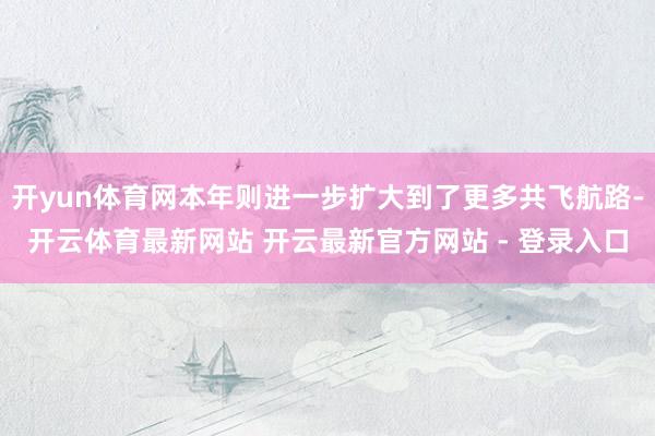 开yun体育网本年则进一步扩大到了更多共飞航路-开云体育最新网站 开云最新官方网站 - 登录入口