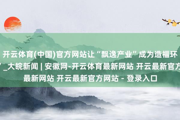 开云体育(中国)官方网站让“飘逸产业”成为造福环球的“幸福产业”_大皖新闻 | 安徽网-开云体育最新网站 开云最新官方网站 - 登录入口