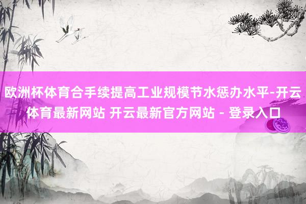 欧洲杯体育合手续提高工业规模节水惩办水平-开云体育最新网站 开云最新官方网站 - 登录入口
