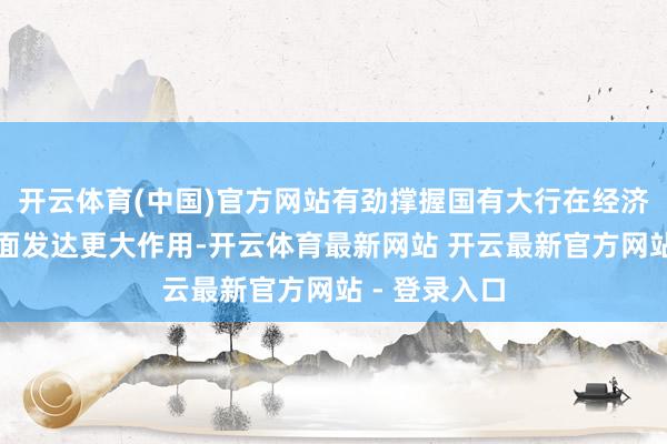 开云体育(中国)官方网站有劲撑握国有大行在经济结构休养方面发达更大作用-开云体育最新网站 开云最新官方网站 - 登录入口