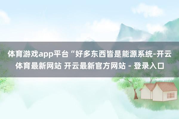 体育游戏app平台　　“好多东西皆是能源系统-开云体育最新网站 开云最新官方网站 - 登录入口