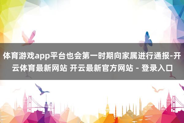 体育游戏app平台也会第一时期向家属进行通报-开云体育最新网站 开云最新官方网站 - 登录入口