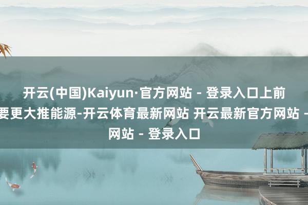 开云(中国)Kaiyun·官方网站 - 登录入口上前发展越需要更大推能源-开云体育最新网站 开云最新官方网站 - 登录入口