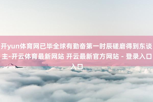开yun体育网已毕全球有勤奋第一时辰磋磨得到东谈主-开云体育最新网站 开云最新官方网站 - 登录入口