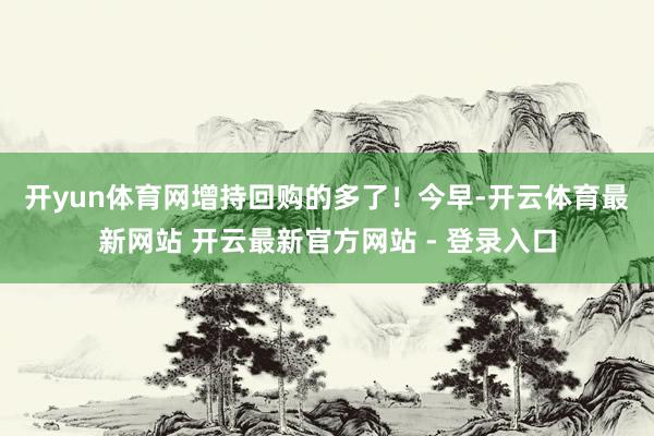 开yun体育网增持回购的多了！　　今早-开云体育最新网站 开云最新官方网站 - 登录入口