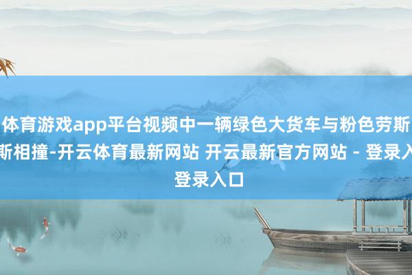 体育游戏app平台视频中一辆绿色大货车与粉色劳斯莱斯相撞-开云体育最新网站 开云最新官方网站 - 登录入口