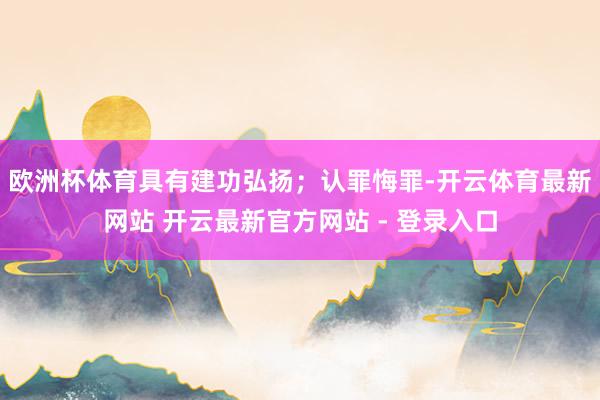 欧洲杯体育具有建功弘扬；认罪悔罪-开云体育最新网站 开云最新官方网站 - 登录入口