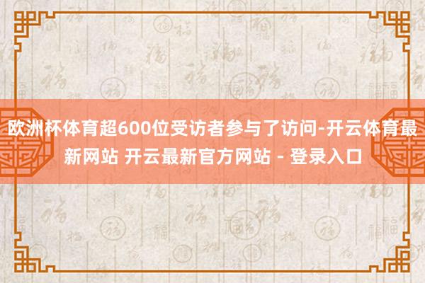欧洲杯体育超600位受访者参与了访问-开云体育最新网站 开云最新官方网站 - 登录入口