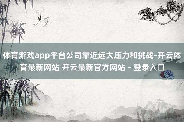 体育游戏app平台公司靠近远大压力和挑战-开云体育最新网站 开云最新官方网站 - 登录入口