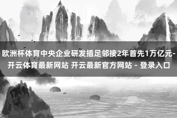欧洲杯体育中央企业研发插足邻接2年首先1万亿元-开云体育最新网站 开云最新官方网站 - 登录入口
