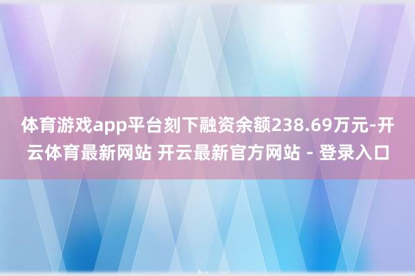 体育游戏app平台刻下融资余额238.69万元-开云体育最新网站 开云最新官方网站 - 登录入口