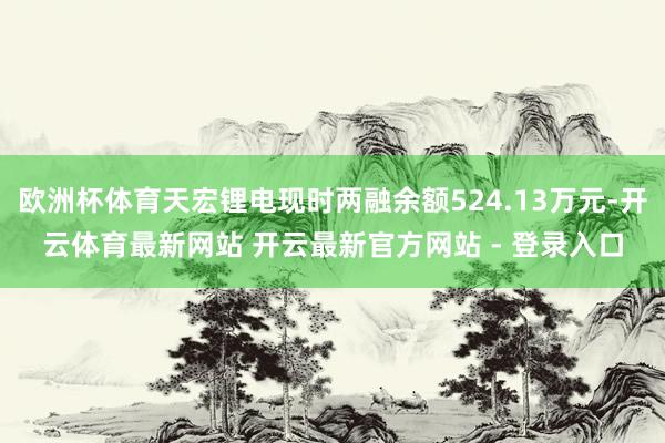 欧洲杯体育天宏锂电现时两融余额524.13万元-开云体育最新网站 开云最新官方网站 - 登录入口
