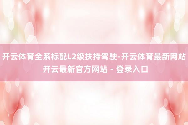 开云体育全系标配L2级扶持驾驶-开云体育最新网站 开云最新官方网站 - 登录入口
